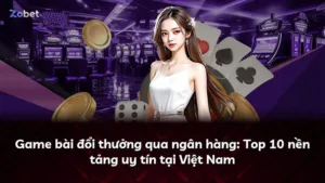 Game bài đổi thưởng qua ngân hàng: Top 10 nền tảng uy tín tại Việt Nam