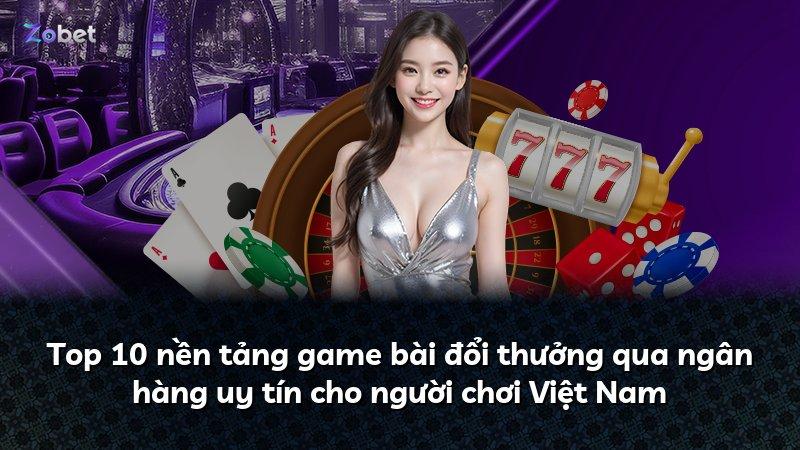 Top 10 nền tảng game bài đổi thưởng qua ngân hàng uy tín cho người chơi Việt Nam